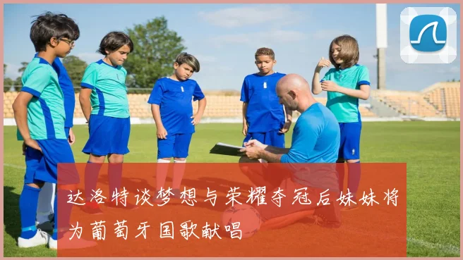 达洛特谈梦想与荣耀夺冠后妹妹将为葡萄牙国歌献唱