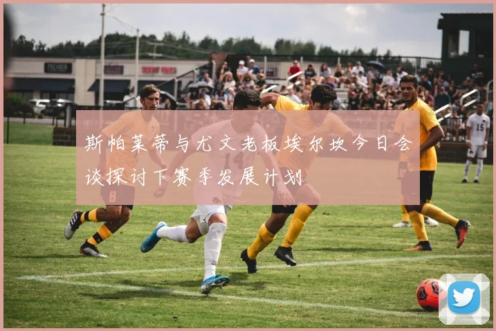 斯帕莱蒂与尤文老板埃尔坎今日会谈探讨下赛季发展计划