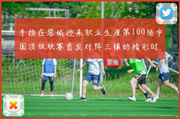 李扬在蓉城迎来职业生涯第100场中国顶级联赛首发对阵三镇的精彩时刻