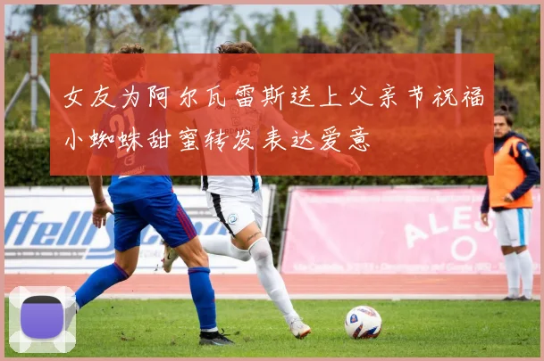 女友为阿尔瓦雷斯送上父亲节祝福小蜘蛛甜蜜转发表达爱意
