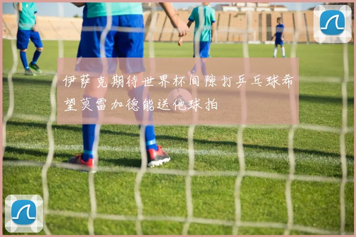 伊萨克期待世界杯间隙打乒乓球希望莫雷加德能送他球拍