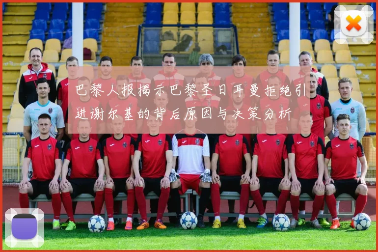 巴黎人报揭示巴黎圣日耳曼拒绝引进谢尔基的背后原因与决策分析
