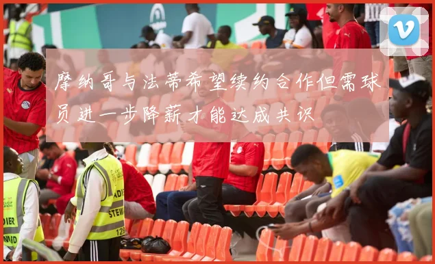 摩纳哥与法蒂希望续约合作但需球员进一步降薪才能达成共识