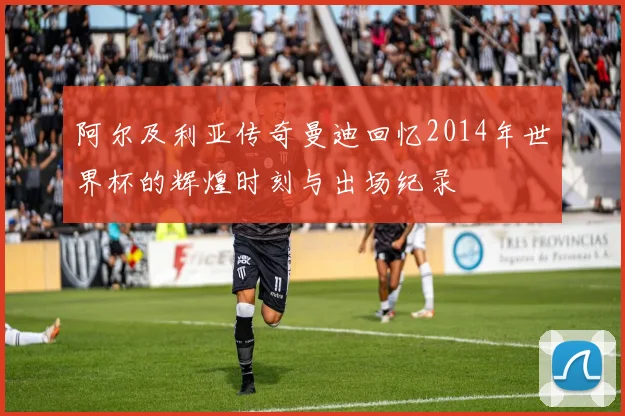 阿尔及利亚传奇曼迪回忆2014年世界杯的辉煌时刻与出场纪录