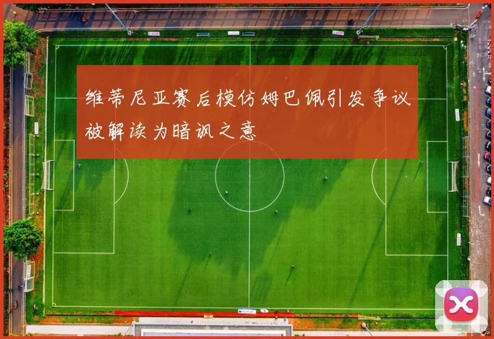 维蒂尼亚赛后模仿姆巴佩引发争议被解读为暗讽之意