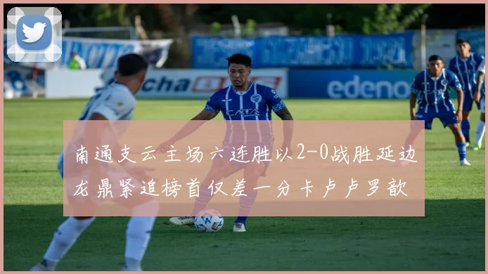 南通支云主场六连胜以2-0战胜延边龙鼎紧追榜首仅差一分卡卢卢罗歆破门助力