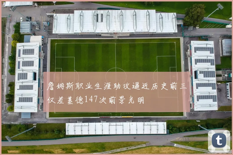 詹姆斯职业生涯助攻逼近历史前三仅差基德147次前景光明