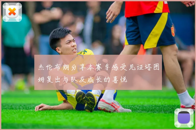 杰伦布朗分享本赛季感受见证塔图姆复出与队友成长的喜悦