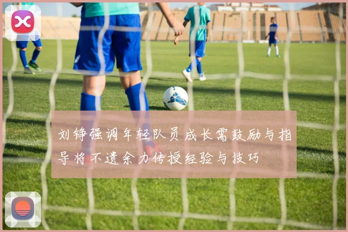 刘铮强调年轻队员成长需鼓励与指导将不遗余力传授经验与技巧