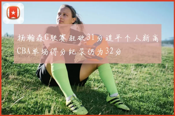 杨瀚森G联赛狂砍31分追平个人新高CBA单场得分纪录仍为32分
