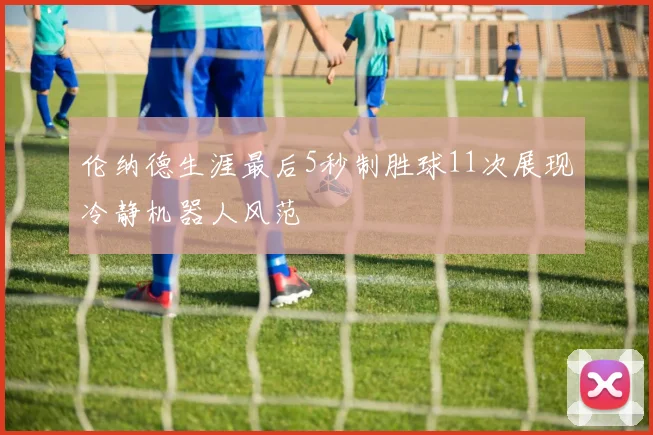 伦纳德生涯最后5秒制胜球11次展现冷静机器人风范