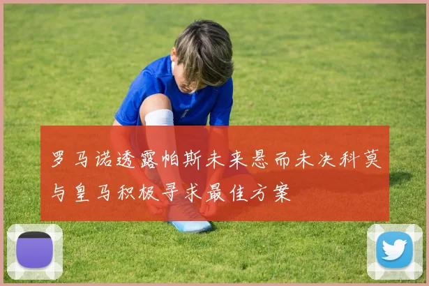 罗马诺透露帕斯未来悬而未决科莫与皇马积极寻求最佳方案