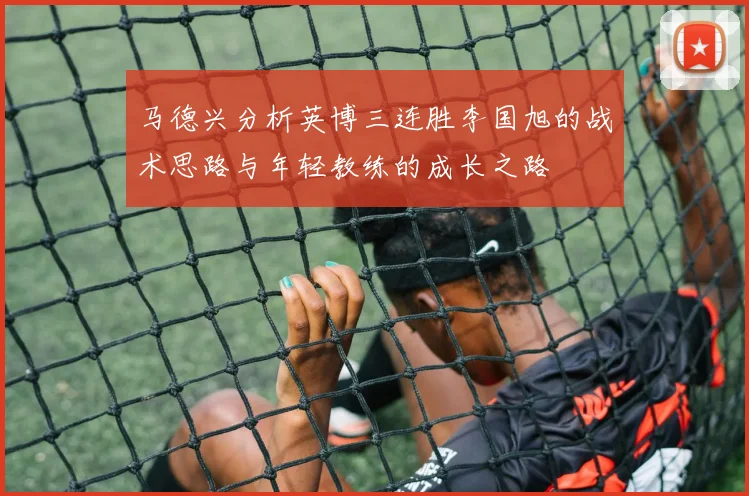 马德兴分析英博三连胜李国旭的战术思路与年轻教练的成长之路