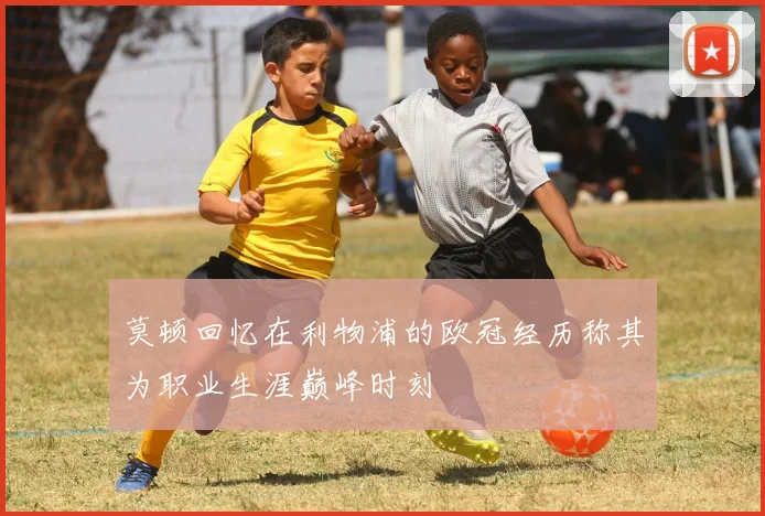 莫顿回忆在利物浦的欧冠经历称其为职业生涯巅峰时刻