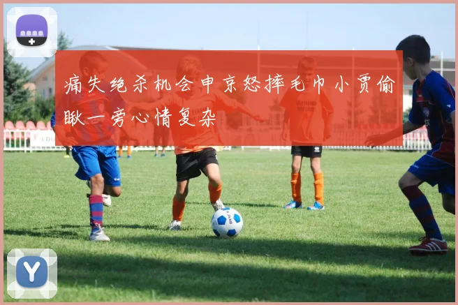 痛失绝杀机会申京怒摔毛巾小贾偷瞅一旁心情复杂