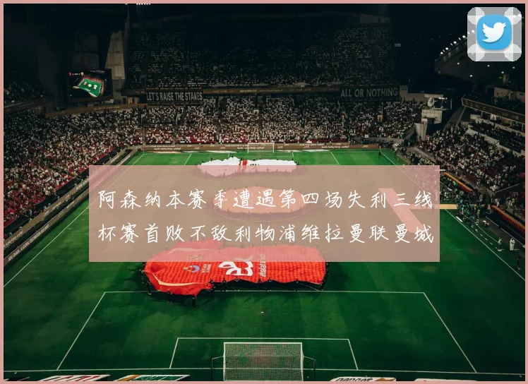 阿森纳本赛季遭遇第四场失利三线杯赛首败不敌利物浦维拉曼联曼城