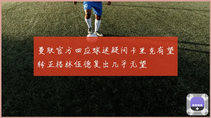 曼联官方回应球迷疑问卡里克有望转正格林伍德复出几乎无望